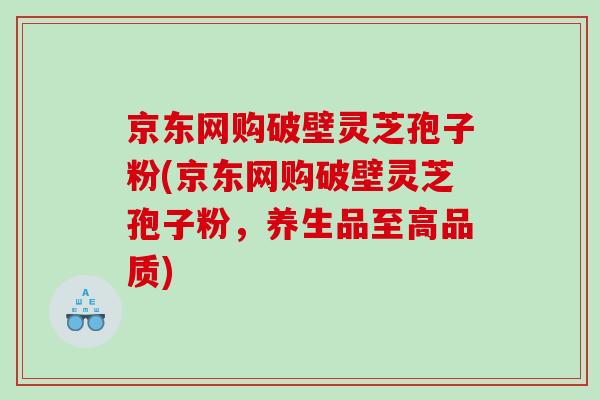 京东网购破壁灵芝孢子粉(京东网购破壁灵芝孢子粉，养生品至高品质)