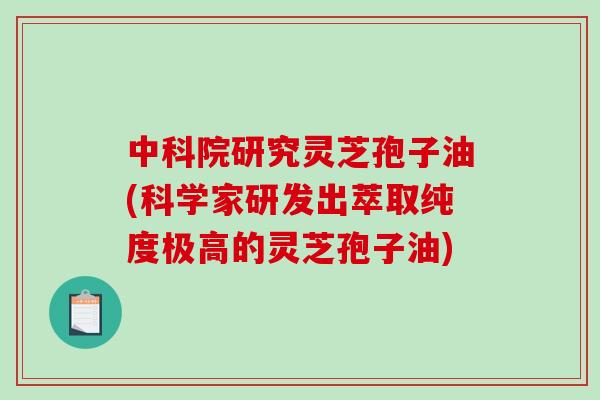 中科院研究灵芝孢子油(科学家研发出萃取纯度极高的灵芝孢子油)