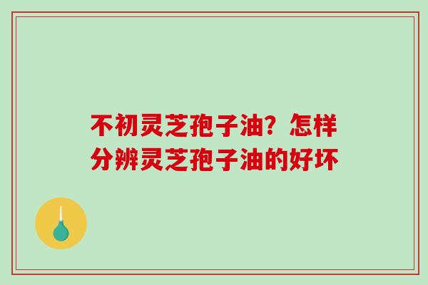不初灵芝孢子油？怎样分辨灵芝孢子油的好坏