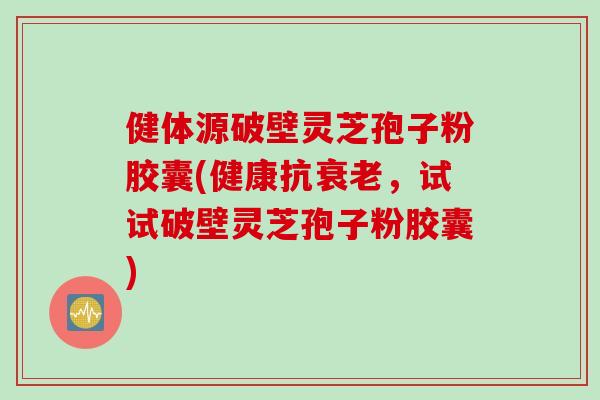 健体源破壁灵芝孢子粉胶囊(健康抗衰老，试试破壁灵芝孢子粉胶囊)