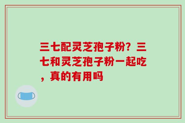 三七配灵芝孢子粉？三七和灵芝孢子粉一起吃，真的有用吗