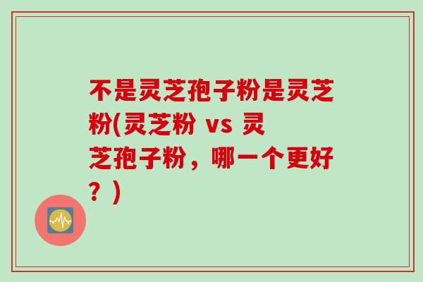 不是灵芝孢子粉是灵芝粉(灵芝粉 vs 灵芝孢子粉，哪一个更好？)