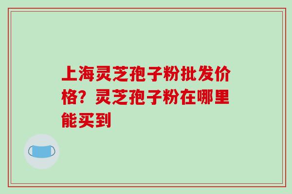 上海灵芝孢子粉批发价格？灵芝孢子粉在哪里能买到