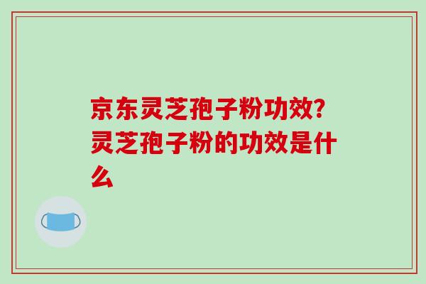 京东灵芝孢子粉功效？灵芝孢子粉的功效是什么