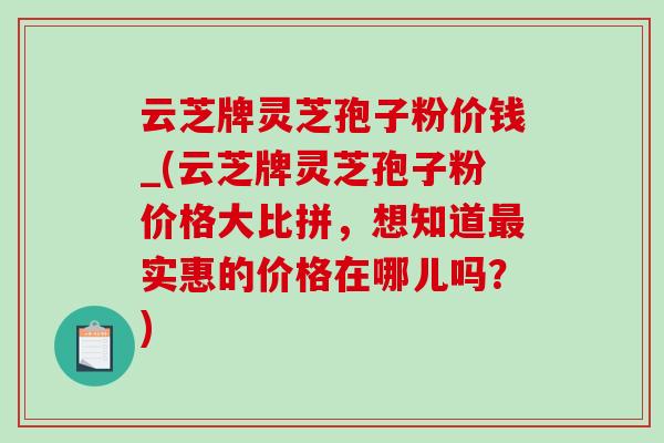 云芝牌灵芝孢子粉价钱_(云芝牌灵芝孢子粉价格大比拼，想知道最实惠的价格在哪儿吗？)
