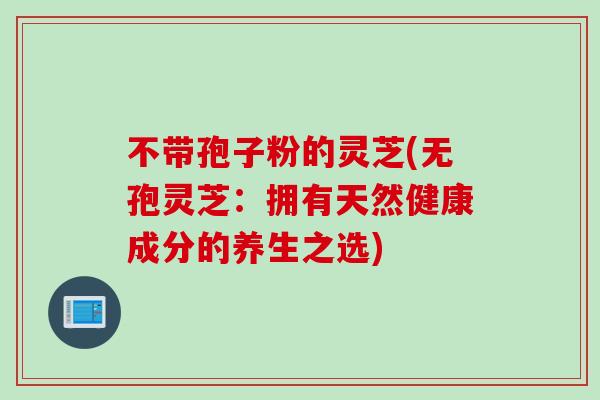 不带孢子粉的灵芝(无孢灵芝：拥有天然健康成分的养生之选)