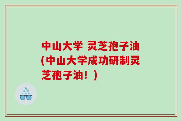 中山大学 灵芝孢子油(中山大学成功研制灵芝孢子油！)