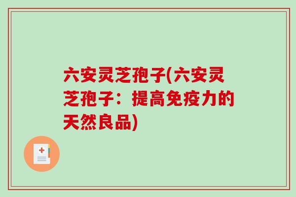 六安灵芝孢子(六安灵芝孢子：提高免疫力的天然良品)