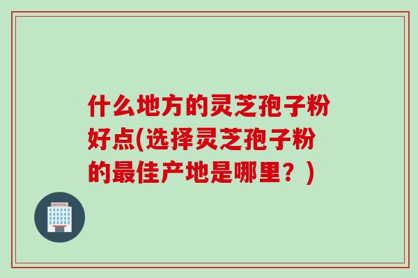 什么地方的灵芝孢子粉好点(选择灵芝孢子粉的佳产地是哪里？)
