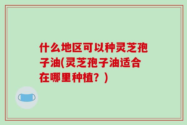 什么地区可以种灵芝孢子油(灵芝孢子油适合在哪里种植？)