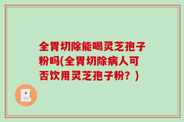 全胃切除能喝灵芝孢子粉吗(全胃切除病人可否饮用灵芝孢子粉？)
