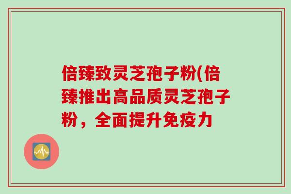 倍臻致灵芝孢子粉(倍臻推出高品质灵芝孢子粉，全面提升免疫力