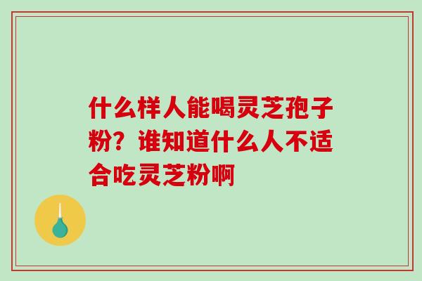 什么样人能喝灵芝孢子粉？谁知道什么人不适合吃灵芝粉啊