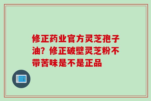 修正药业官方灵芝孢子油？修正破壁灵芝粉不带苦味是不是正品