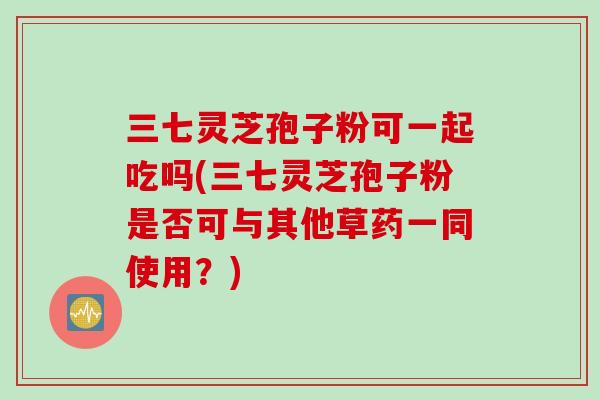 三七灵芝孢子粉可一起吃吗(三七灵芝孢子粉是否可与其他草药一同使用？)