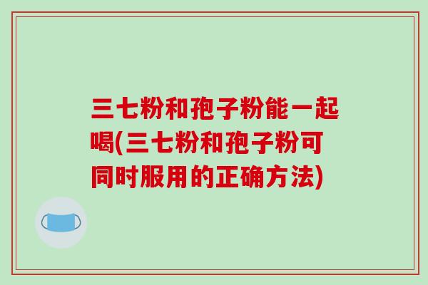 三七粉和孢子粉能一起喝(三七粉和孢子粉可同时服用的正确方法)