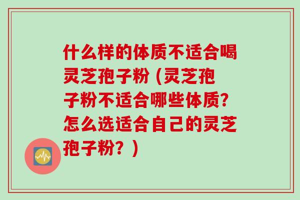 什么样的体质不适合喝灵芝孢子粉 (灵芝孢子粉不适合哪些体质？怎么选适合自己的灵芝孢子粉？)