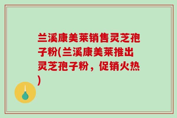 兰溪康美莱销售灵芝孢子粉(兰溪康美莱推出灵芝孢子粉，促销火热)