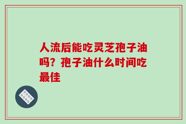人流后能吃灵芝孢子油吗？孢子油什么时间吃最佳