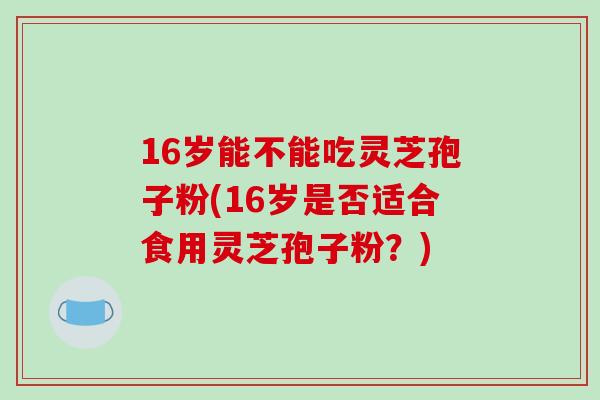 16岁能不能吃灵芝孢子粉(16岁是否适合食用灵芝孢子粉？)