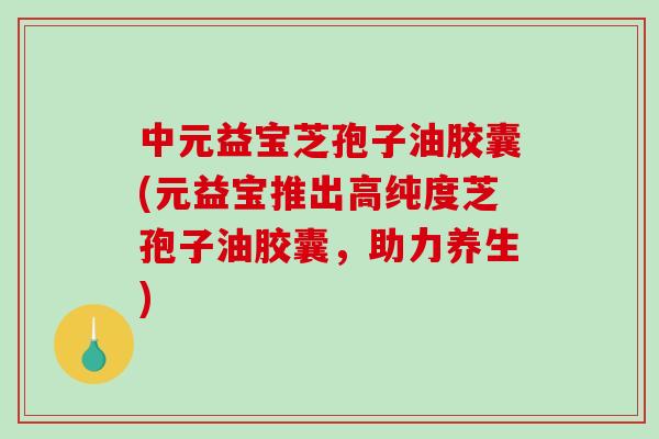 中元益宝芝孢子油胶囊(元益宝推出高纯度芝孢子油胶囊，助力养生)