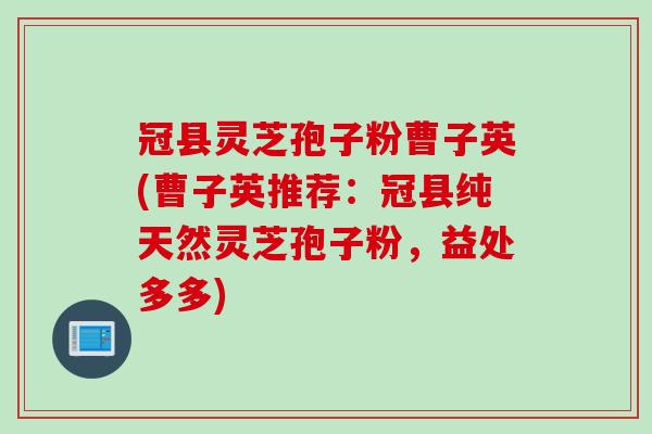 冠县灵芝孢子粉曹子英(曹子英推荐：冠县纯天然灵芝孢子粉，益处多多)