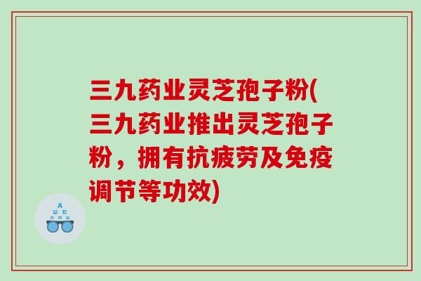 三九药业灵芝孢子粉(三九药业推出灵芝孢子粉，拥有抗疲劳及免疫调节等功效)