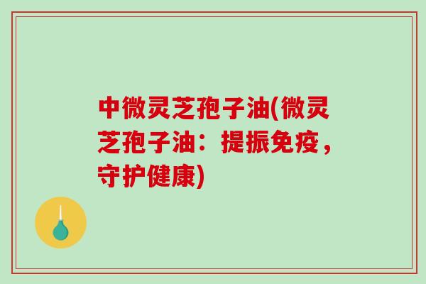 中微灵芝孢子油(微灵芝孢子油：提振免疫，守护健康)
