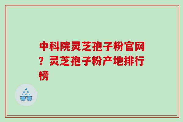 中科院灵芝孢子粉官网？灵芝孢子粉产地排行榜