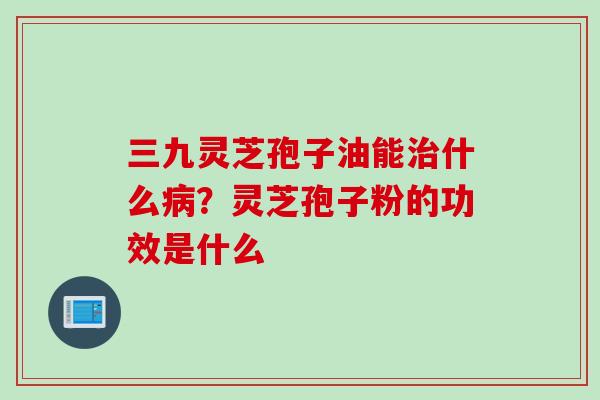 三九灵芝孢子油能治什么病？灵芝孢子粉的功效是什么
