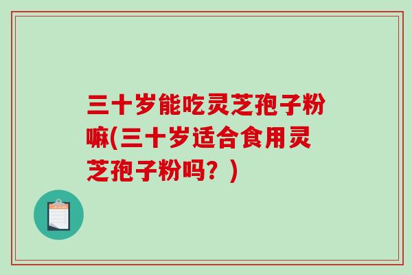 三十岁能吃灵芝孢子粉嘛(三十岁适合食用灵芝孢子粉吗？)