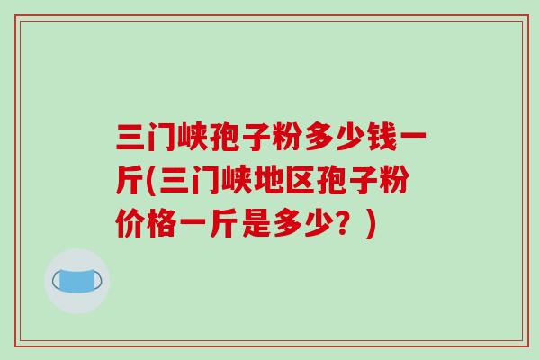 三门峡孢子粉多少钱一斤(三门峡地区孢子粉价格一斤是多少？)
