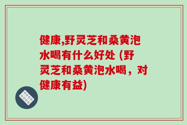 健康,野灵芝和桑黄泡水喝有什么好处 (野灵芝和桑黄泡水喝，对健康有益)