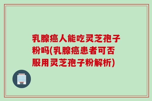 乳腺癌人能吃灵芝孢子粉吗(乳腺癌患者可否服用灵芝孢子粉解析)