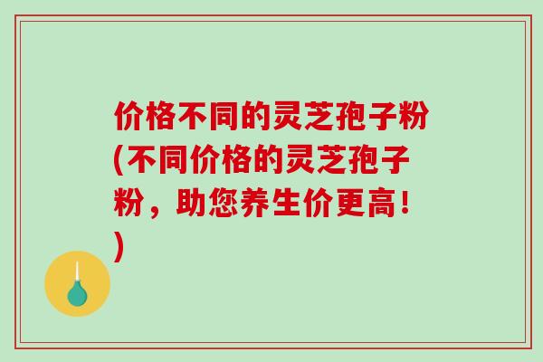 价格不同的灵芝孢子粉(不同价格的灵芝孢子粉,助您养生价更高!) 价格不同的灵芝孢子粉(不同价格的灵芝孢子粉,助您养生价更高!)