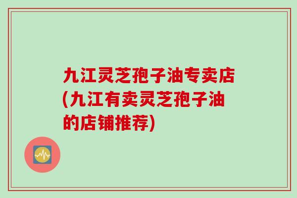 九江灵芝孢子油专卖店(九江有卖灵芝孢子油的店铺推荐)