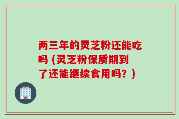 两三年的灵芝粉还能吃吗 (灵芝粉保质期到了还能继续食用吗？)