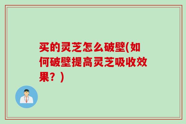 买的灵芝怎么破壁(如何破壁提高灵芝吸收效果？)