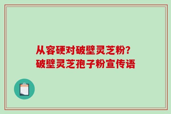 从容硬对破壁灵芝粉？破壁灵芝孢子粉宣传语