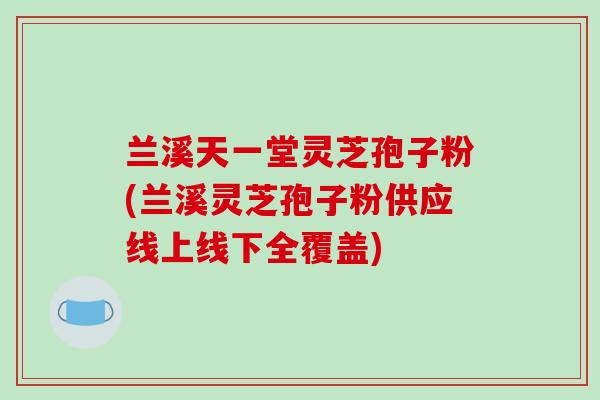 兰溪天一堂灵芝孢子粉(兰溪灵芝孢子粉供应线上线下全覆盖)