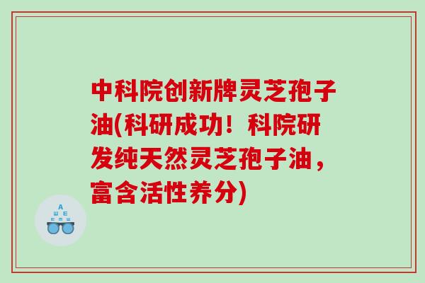 中科院创新牌灵芝孢子油(科研成功！科院研发纯天然灵芝孢子油，富含活性养分)