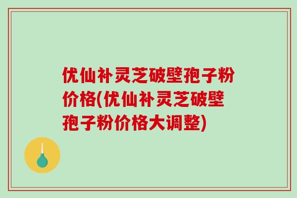 优仙补灵芝破壁孢子粉价格(优仙补灵芝破壁孢子粉价格大调整)