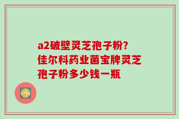 a2破壁灵芝孢子粉？佳尔科药业菌宝牌灵芝孢子粉多少钱一瓶