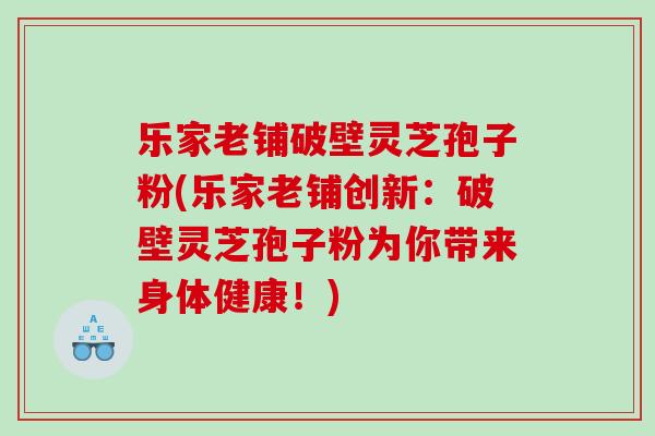 乐家老铺破壁灵芝孢子粉(乐家老铺创新：破壁灵芝孢子粉为你带来身体健康！)