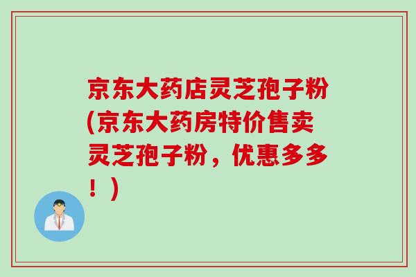 京东大药店灵芝孢子粉(京东大药房特价售卖灵芝孢子粉，优惠多多！)