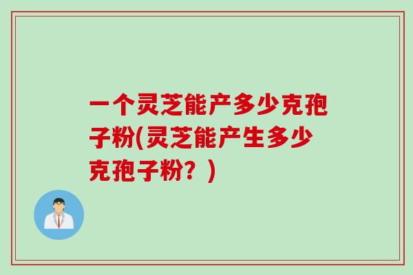 一个灵芝能产多少克孢子粉(灵芝能产生多少克孢子粉？)