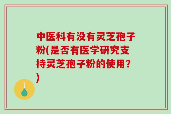 中医科有没有灵芝孢子粉(是否有医学研究支持灵芝孢子粉的使用？)