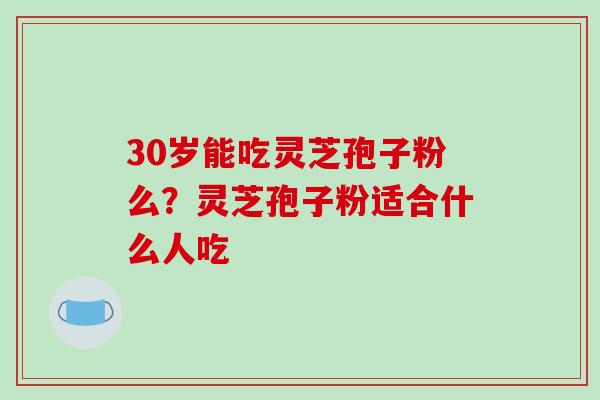 30岁能吃灵芝孢子粉么？灵芝孢子粉适合什么人吃