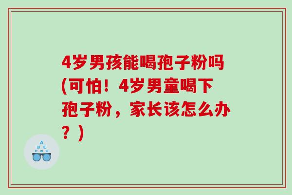 4岁男孩能喝孢子粉吗(可怕！4岁男童喝下孢子粉，家长该怎么办？)