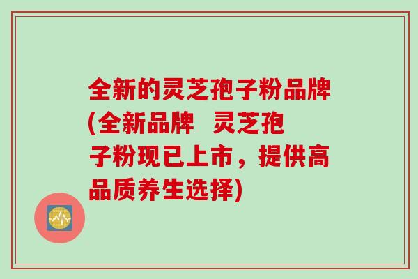 全新的灵芝孢子粉品牌(全新品牌  灵芝孢子粉现已上市，提供高品质养生选择)